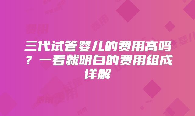 三代试管婴儿的费用高吗？一看就明白的费用组成详解