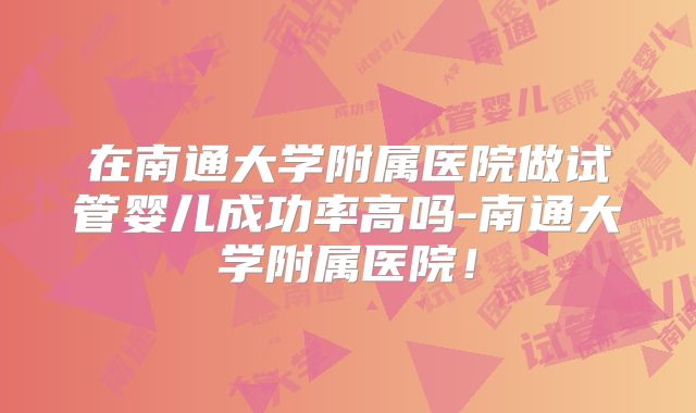 在南通大学附属医院做试管婴儿成功率高吗-南通大学附属医院！