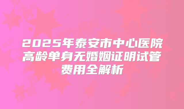 2025年泰安市中心医院高龄单身无婚姻证明试管费用全解析