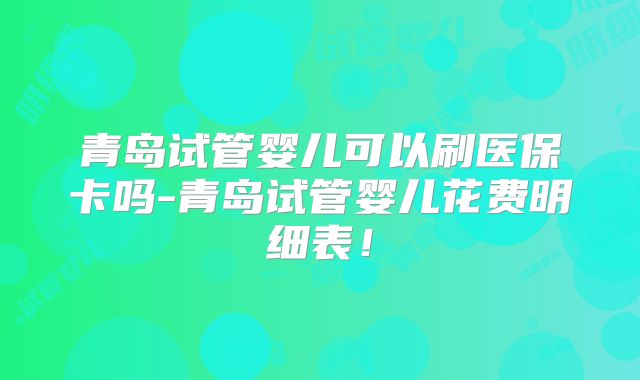青岛试管婴儿可以刷医保卡吗-青岛试管婴儿花费明细表！