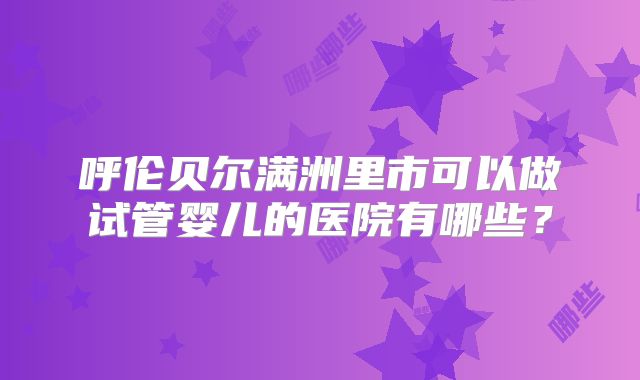 呼伦贝尔满洲里市可以做试管婴儿的医院有哪些？