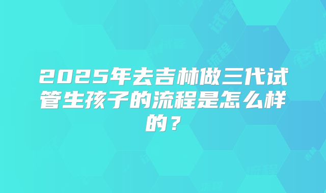 2025年去吉林做三代试管生孩子的流程是怎么样的？