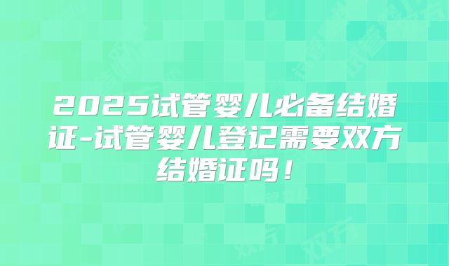 2025试管婴儿必备结婚证-试管婴儿登记需要双方结婚证吗！