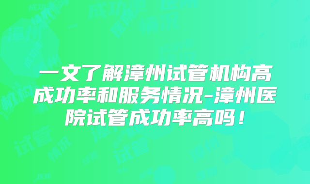 一文了解漳州试管机构高成功率和服务情况-漳州医院试管成功率高吗！