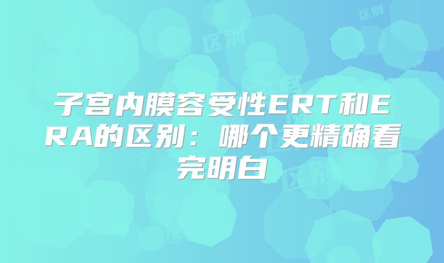 子宫内膜容受性ERT和ERA的区别：哪个更精确看完明白