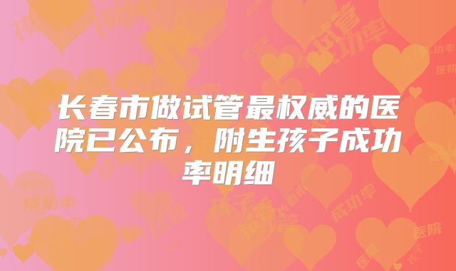 长春市做试管最权威的医院已公布，附生孩子成功率明细
