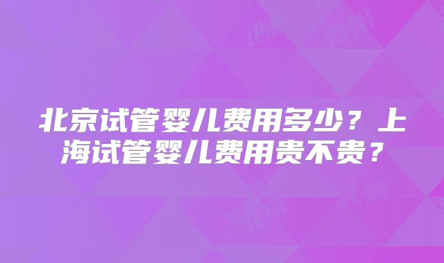 北京试管婴儿费用多少？上海试管婴儿费用贵不贵？