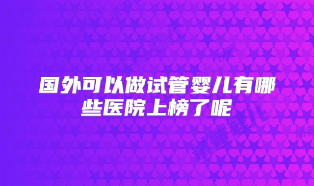 国外可以做试管婴儿有哪些医院上榜了呢