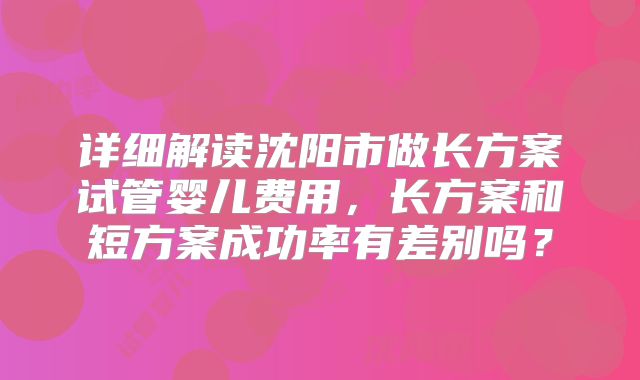 详细解读沈阳市做长方案试管婴儿费用，长方案和短方案成功率有差别吗？
