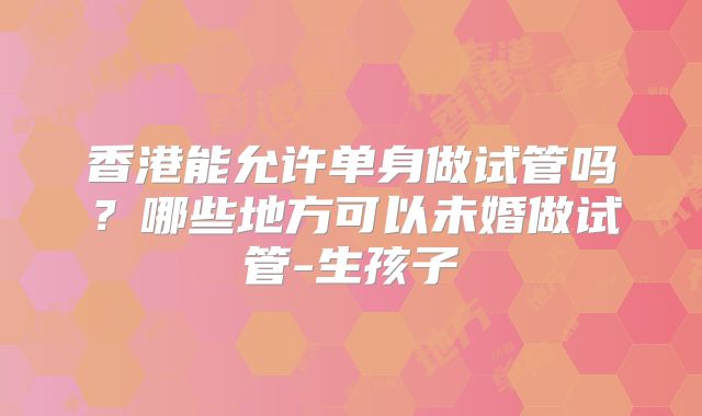 香港能允许单身做试管吗?哪些地方可以未婚做试管-生孩子