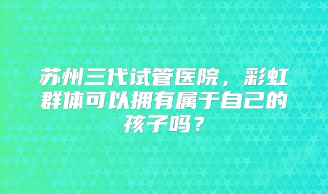 苏州三代试管医院,彩虹群体可以拥有属于自己的孩子吗?