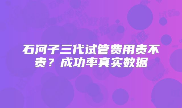 石河子三代试管费用贵不贵?成功率真实数据