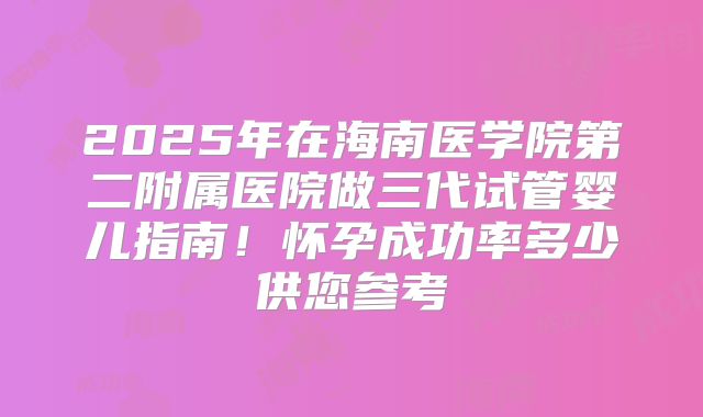 2025年在海南医学院第二附属医院做三代试管婴儿指南！怀孕成功率多少供您参考