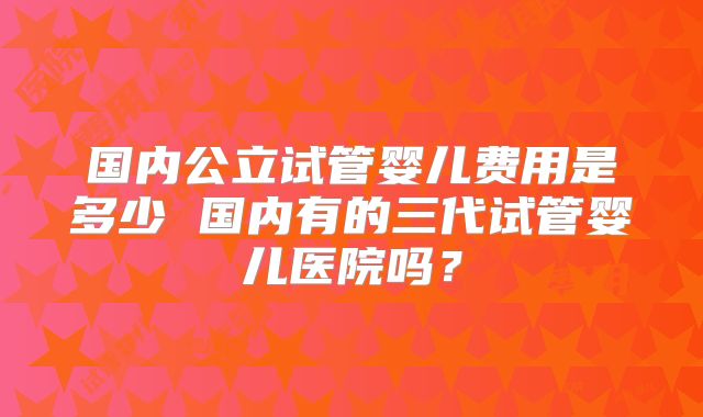国内公立试管婴儿费用是多少 国内有的三代试管婴儿医院吗？