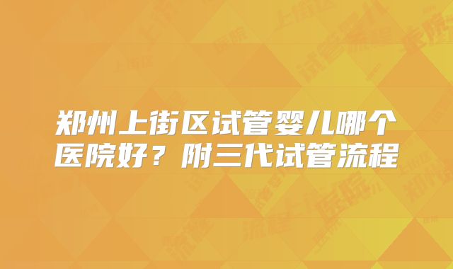 郑州上街区试管婴儿哪个医院好？附三代试管流程