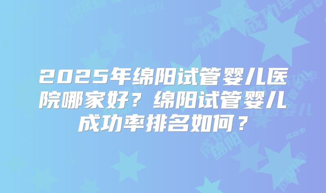 2025年绵阳试管婴儿医院哪家好？绵阳试管婴儿成功率排名如何？
