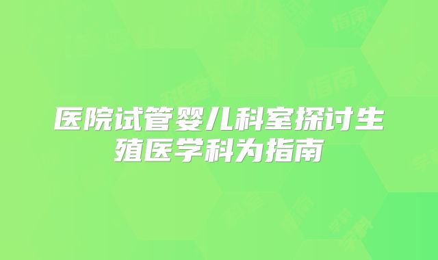 医院试管婴儿科室探讨生殖医学科为指南