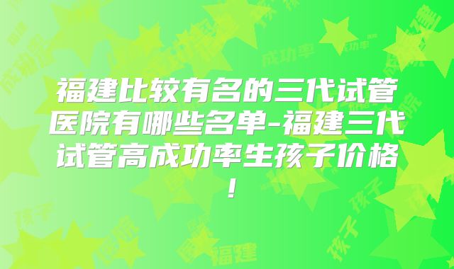 福建比较有名的三代试管医院有哪些名单-福建三代试管高成功率生孩子价格！