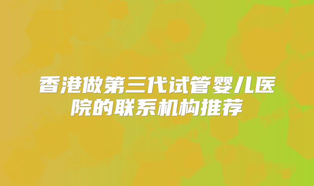 香港做第三代试管婴儿医院的联系机构推荐