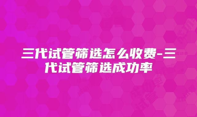 三代试管筛选怎么收费-三代试管筛选成功率