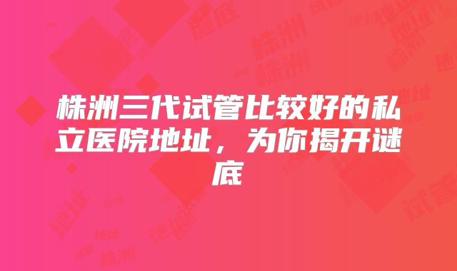 株洲三代试管比较好的私立医院地址，为你揭开谜底