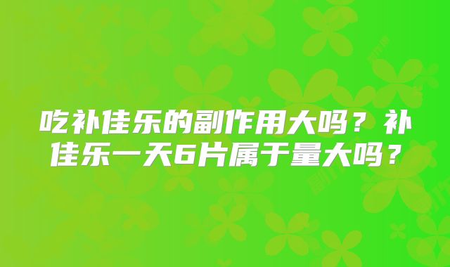 吃补佳乐的副作用大吗？补佳乐一天6片属于量大吗？