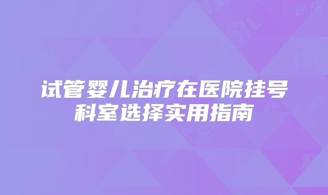 试管婴儿治疗在医院挂号科室选择实用指南