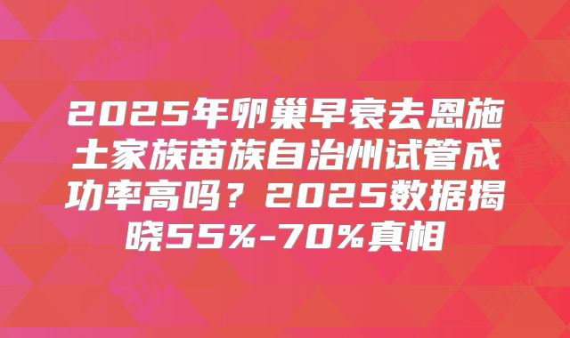 2025年卵巢早衰去恩施土家族苗族自治州试管成功率高吗？2025数据揭晓55%-70%真相