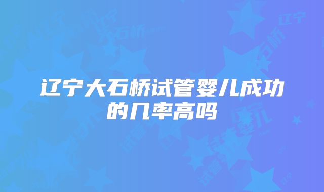 辽宁大石桥试管婴儿成功的几率高吗