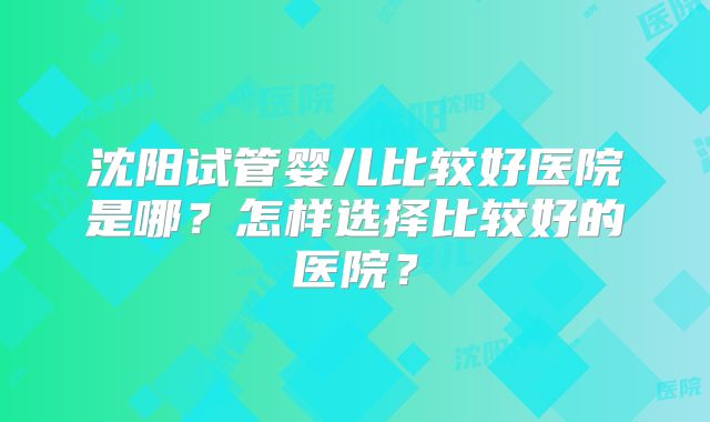 沈阳试管婴儿比较好医院是哪？怎样选择比较好的医院？
