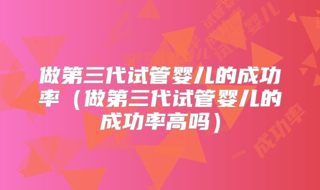 做第三代试管婴儿的成功率(做第三代试管婴儿的成功率高吗)