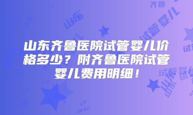 山东齐鲁医院试管婴儿价格多少?附齐鲁医院试管婴儿费用明细!