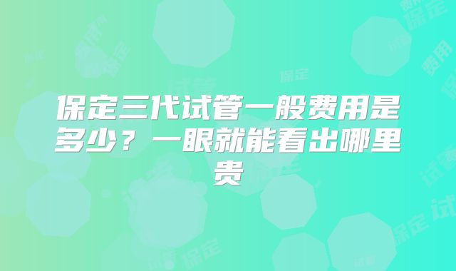 保定三代试管一般费用是多少？一眼就能看出哪里贵