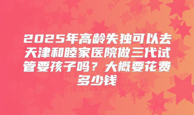 2025年高龄失独可以去天津和睦家医院做三代试管要孩子吗？大概要花费多少钱