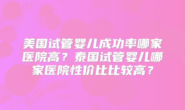 美国试管婴儿成功率哪家医院高？泰国试管婴儿哪家医院性价比比较高？