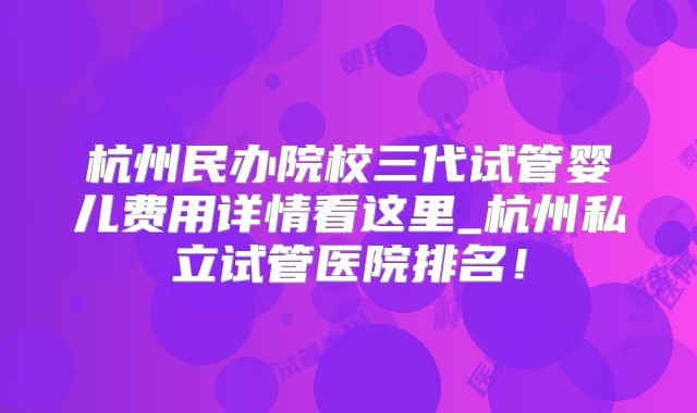 杭州民办院校三代试管婴儿费用详情看这里_杭州私立试管医院排名！
