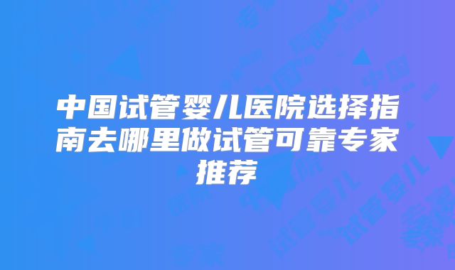 中国试管婴儿医院选择指南去哪里做试管可靠专家推荐