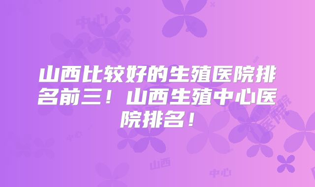 山西比较好的生殖医院排名前三！山西生殖中心医院排名！