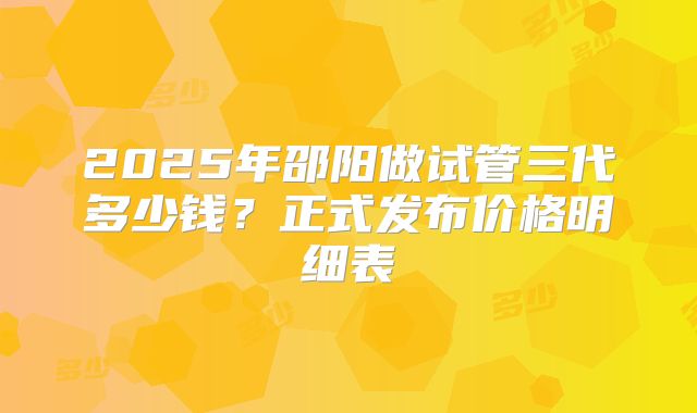 2025年邵阳做试管三代多少钱？正式发布价格明细表