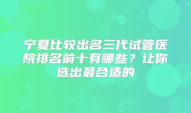 宁夏比较出名三代试管医院排名前十有哪些？让你选出最合适的