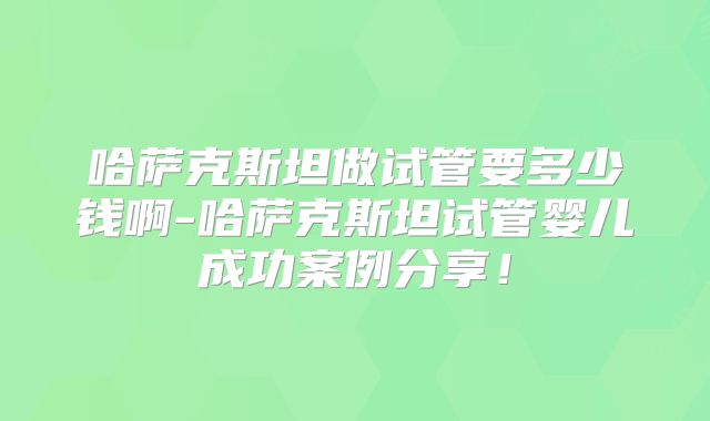 哈萨克斯坦做试管要多少钱啊-哈萨克斯坦试管婴儿成功案例分享!