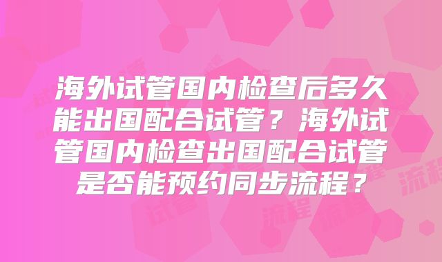 海外试管国内检查后多久能出国配合试管？海外试管国内检查出国配合试管是否能预约同步流程？