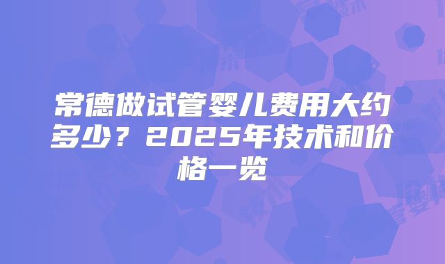 常德做试管婴儿费用大约多少？2025年技术和价格一览