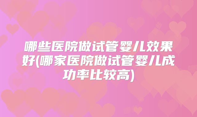 哪些医院做试管婴儿效果好(哪家医院做试管婴儿成功率比较高)