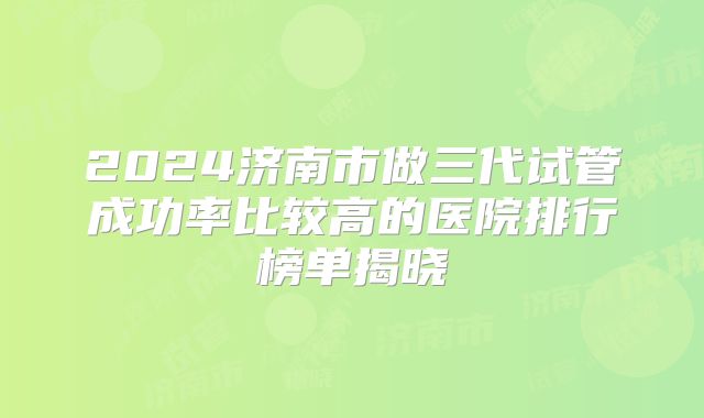 2024济南市做三代试管成功率比较高的医院排行榜单揭晓
