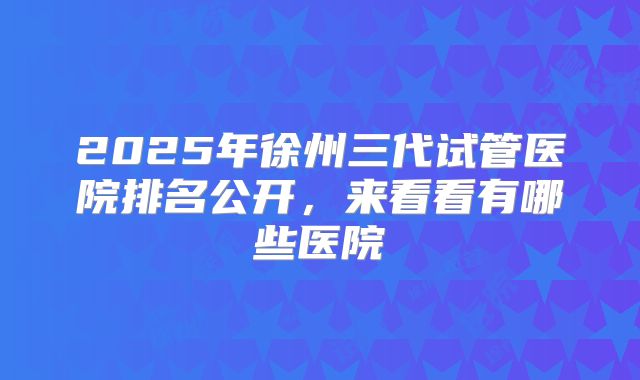 2025年徐州三代试管医院排名公开，来看看有哪些医院