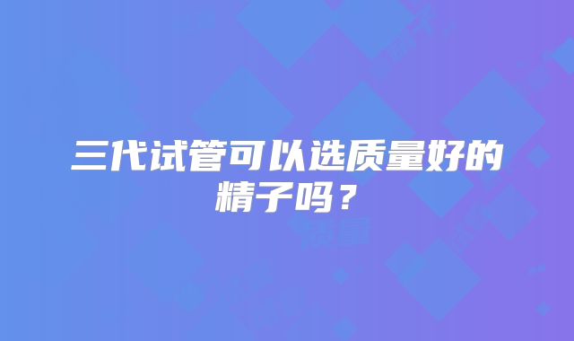 三代试管可以选质量好的精子吗？