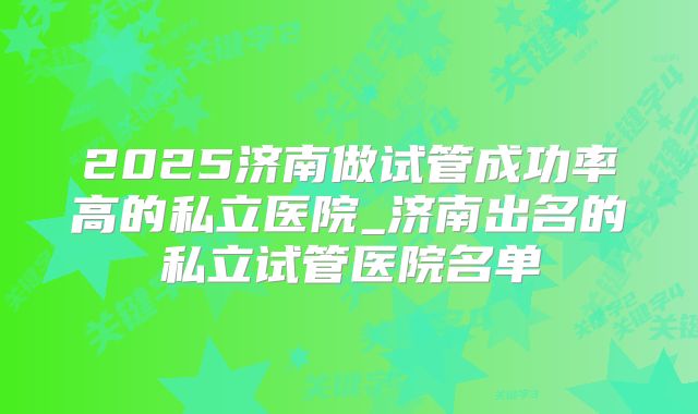 2025济南做试管成功率高的私立医院_济南出名的私立试管医院名单