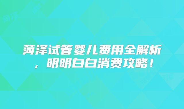 菏泽试管婴儿费用全解析，明明白白消费攻略！