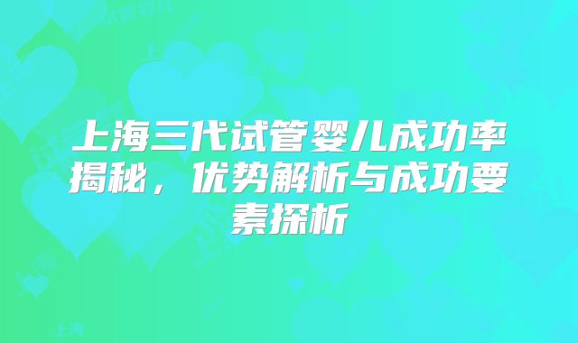 上海三代试管婴儿成功率揭秘，优势解析与成功要素探析